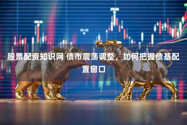 股票配资知识网 债市震荡调整，如何把握债基配置窗口