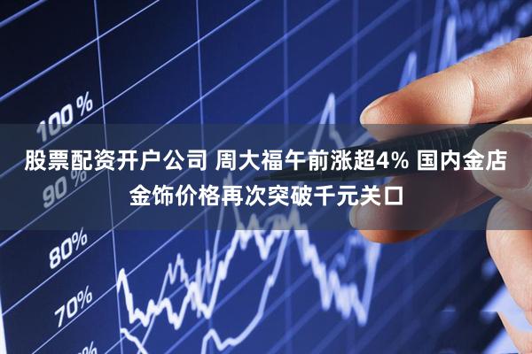 股票配资开户公司 周大福午前涨超4% 国内金店金饰价格再次突破千元关口