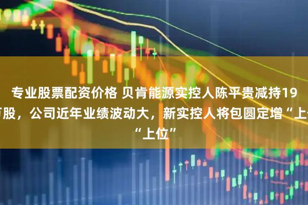 专业股票配资价格 贝肯能源实控人陈平贵减持198万股，公司近年业绩波动大，新实控人将包圆定增“上位”
