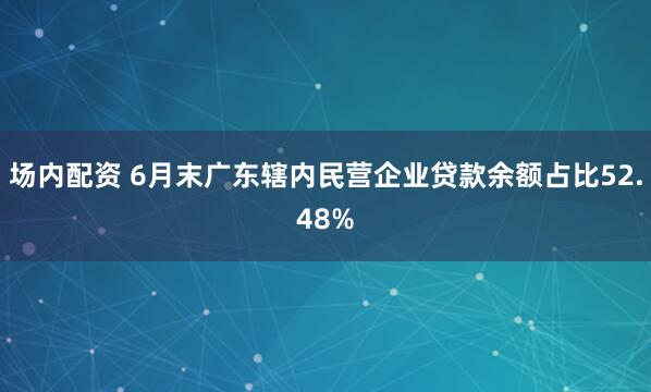 场内配资 6月末广东辖内民营企业贷款余额占比52.48%