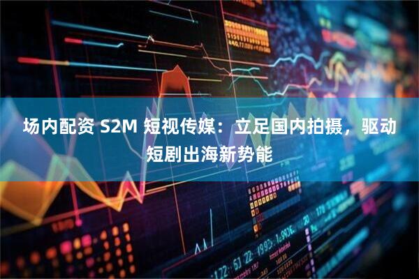 场内配资 S2M 短视传媒：立足国内拍摄，驱动短剧出海新势能