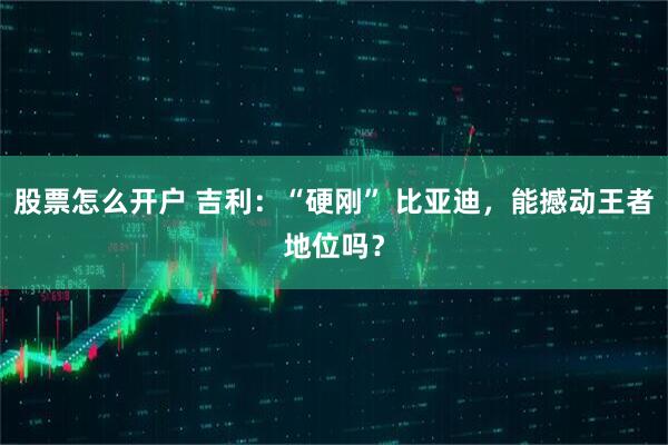 股票怎么开户 吉利：“硬刚” 比亚迪，能撼动王者地位吗？