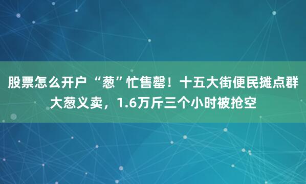 股票怎么开户 “葱”忙售罄！十五大街便民摊点群大葱义卖，1.6万斤三个小时被抢空
