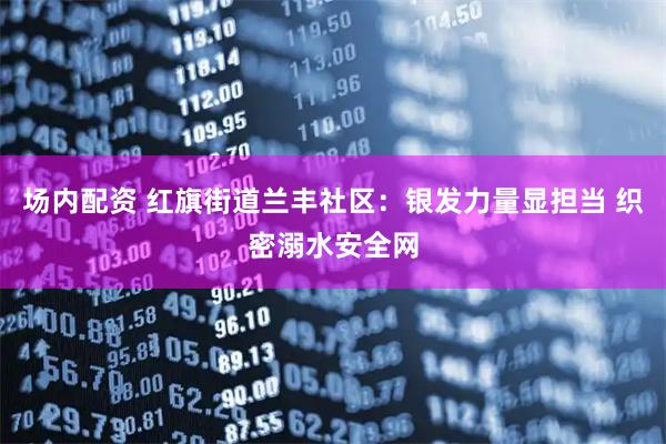 场内配资 红旗街道兰丰社区：银发力量显担当 织密溺水安全网