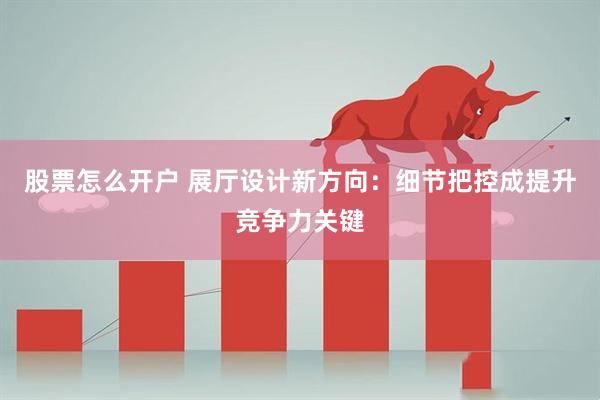 股票怎么开户 展厅设计新方向：细节把控成提升竞争力关键