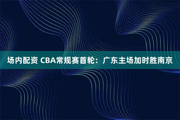 场内配资 CBA常规赛首轮：广东主场加时胜南京